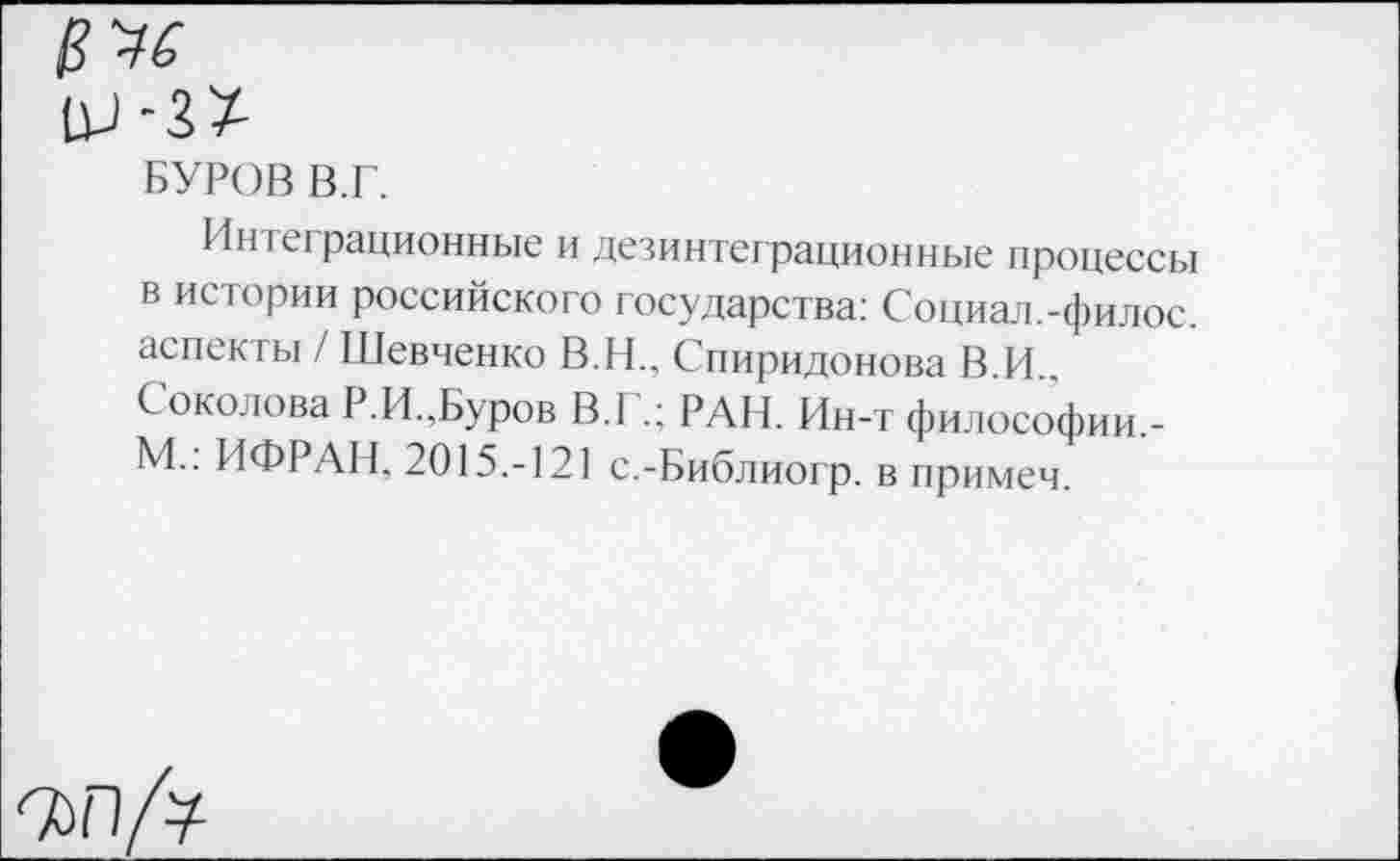 ﻿БУРОВ В.Г.
Интеграционные и дезинтеграционные процессы в истории российского государства: Социал.-филос. аспекты / Шевченко В.Н., Спиридонова В.И.. Соколова Р.И.,Буров В.Г.; РАИ. Ин-т философии,-М.: ИФРАН, 2015.-121 с.-Библиогр. в примеч.
